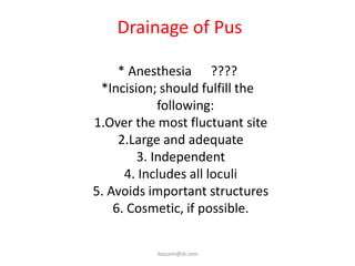 Drainage of Pus

     * Anesthesia ????
 *Incision; should fulfill the
            following:
1.Over the most fluctuant site
     2.Large and adequate
        3. Independent
      4. Includes all loculi
5. Avoids important structures
    6. Cosmetic, if possible.


          ikassem@dr.com
 