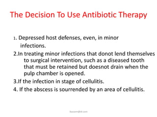 The Decision To Use Antibiotic Therapy

1.Depressed host defenses, even, in minor
    infections.
2.In treating minor infections that donot lend themselves
      to surgical intervention, such as a diseased tooth
      that must be retained but doesnot drain when the
      pulp chamber is opened.
3.If the infection in stage of cellulitis.
4. If the abscess is sourrended by an area of cellulitis.


                      ikassem@dr.com
 
