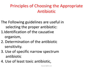 Principles of Choosing the Appropriate
                    Antibiotic

The Following guidelines are useful in
    selecting the proper antibiotic:
1.Identification of the causative
   organism,
2. Determination of the antibiotic
   sensitivity.
3. Use of specific narrow spectrum
    antibiotic
4. Use of least toxic antibiotic,
                        ikassem@dr.com
 