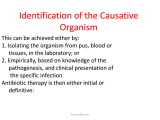 Identification of the Causative
                  Organism
This can be achieved either by:
1. Isolating the organism from pus, blood or
    tissues, in the laboratory; or
2. Empirically, based on knowledge of the
    pathogenesis, and clinical presentation of
     the specific infection
Antibiotic therapy is then either initial or
    definitive:


                            ikassem@dr.com
 
