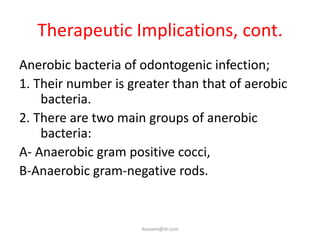 Therapeutic Implications, cont.
Anerobic bacteria of odontogenic infection;
1. Their number is greater than that of aerobic
    bacteria.
2. There are two main groups of anerobic
    bacteria:
A- Anaerobic gram positive cocci,
B-Anaerobic gram-negative rods.


                     ikassem@dr.com
 