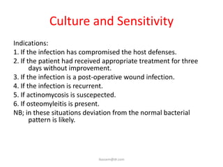 Culture and Sensitivity
Indications:
1. If the infection has compromised the host defenses.
2. If the patient had received appropriate treatment for three
       days without improvement.
3. If the infection is a post-operative wound infection.
4. If the infection is recurrent.
5. If actinomycosis is suscepected.
6. If osteomyleitis is present.
NB; in these situations deviation from the normal bacterial
       pattern is likely.




                            ikassem@dr.com
 
