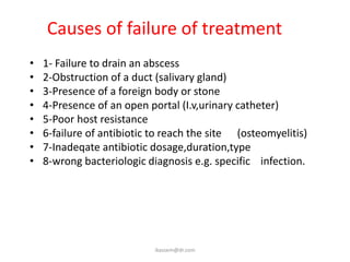 Causes of failure of treatment
•   1- Failure to drain an abscess
•   2-Obstruction of a duct (salivary gland)
•   3-Presence of a foreign body or stone
•   4-Presence of an open portal (I.v,urinary catheter)
•   5-Poor host resistance
•   6-failure of antibiotic to reach the site (osteomyelitis)
•   7-Inadeqate antibiotic dosage,duration,type
•   8-wrong bacteriologic diagnosis e.g. specific infection.




                            ikassem@dr.com
 