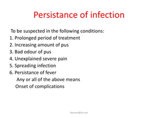 Persistance of infection
To be suspected in the following conditions:
1. Prolonged period of treatment
2. Increasing amount of pus
3. Bad odour of pus
4. Unexplained severe pain
5. Spreading infection
6. Persistance of fever
    Any or all of the above means
    Onset of complications



                            ikassem@dr.com
 