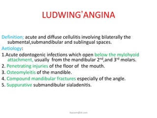 LUDWING’ANGINA

Definition; acute and diffuse cellulitis involving bilaterally the
   submental,submandibular and sublingual spaces.
Aetiology:
1.Acute odontogenic infections which open below the mylohyoid
   attachment, usually from the mandibular 2nd,and 3rd molars.
2. Penetrating injuries of the floor of the mouth.
3. Osteomyleitis of the mandible.
4. Compound mandibular fractures especially of the angle.
5. Suppurative submandibular sialadenitis.




                                ikassem@dr.com
 