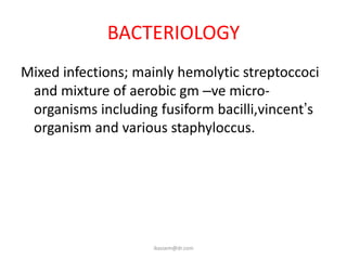 BACTERIOLOGY
Mixed infections; mainly hemolytic streptoccoci
 and mixture of aerobic gm –ve micro-
 organisms including fusiform bacilli,vincent’s
 organism and various staphyloccus.




                    ikassem@dr.com
 