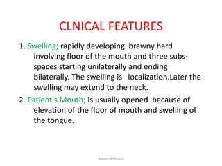 CLNICAL FEATURES
1. Swelling; rapidly developing brawny hard
    involving floor of the mouth and three subs-
    spaces starting unilaterally and ending
    bilaterally. The swelling is localization.Later the
    swelling may extend to the neck.
2. Patient’s Mouth; is usually opened because of
    elevation of the floor of mouth and swelling of
    the tongue.



                       ikassem@dr.com
 