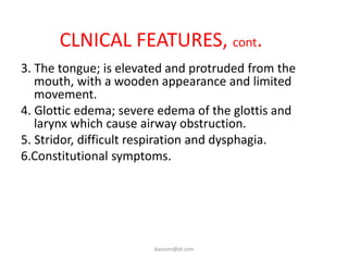 CLNICAL FEATURES, cont.
3. The tongue; is elevated and protruded from the
   mouth, with a wooden appearance and limited
   movement.
4. Glottic edema; severe edema of the glottis and
   larynx which cause airway obstruction.
5. Stridor, difficult respiration and dysphagia.
6.Constitutional symptoms.




                       ikassem@dr.com
 