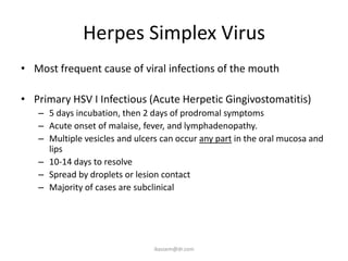 Herpes Simplex Virus
• Most frequent cause of viral infections of the mouth

• Primary HSV I Infectious (Acute Herpetic Gingivostomatitis)
   – 5 days incubation, then 2 days of prodromal symptoms
   – Acute onset of malaise, fever, and lymphadenopathy.
   – Multiple vesicles and ulcers can occur any part in the oral mucosa and
     lips
   – 10-14 days to resolve
   – Spread by droplets or lesion contact
   – Majority of cases are subclinical




                                ikassem@dr.com
 
