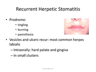 Recurrent Herpetic Stomatitis
• Prodrome:
     • tingling
     • burning
     • paresthesia
• Vesicles and ulcers recur: most common herpes
  labialis
   – Intraorally: hard palate and gingiva
   – In small clusters


                      ikassem@dr.com
 