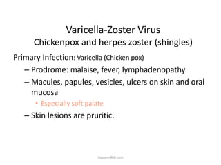 Varicella-Zoster Virus
      Chickenpox and herpes zoster (shingles)
Primary Infection: Varicella (Chicken pox)
   – Prodrome: malaise, fever, lymphadenopathy
   – Macules, papules, vesicles, ulcers on skin and oral
     mucosa
      • Especially soft palate
   – Skin lesions are pruritic.



                            ikassem@dr.com
 
