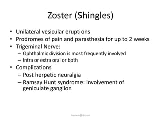 Zoster (Shingles)
• Unilateral vesicular eruptions
• Prodromes of pain and parasthesia for up to 2 weeks
• Trigeminal Nerve:
   – Ophthalmic division is most frequently involved
   – Intra or extra oral or both
• Complications
   – Post herpetic neuralgia
   – Ramsay Hunt syndrome: involvement of
     geniculate ganglion



                           ikassem@dr.com
 