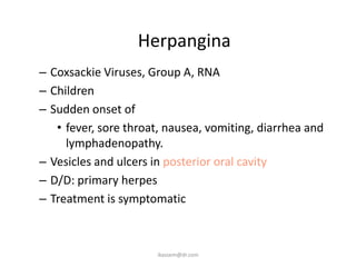 Herpangina
– Coxsackie Viruses, Group A, RNA
– Children
– Sudden onset of
   • fever, sore throat, nausea, vomiting, diarrhea and
     lymphadenopathy.
– Vesicles and ulcers in posterior oral cavity
– D/D: primary herpes
– Treatment is symptomatic



                      ikassem@dr.com
 