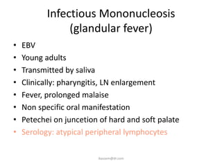 Infectious Mononucleosis
                (glandular fever)
•   EBV
•   Young adults
•   Transmitted by saliva
•   Clinically: pharyngitis, LN enlargement
•   Fever, prolonged malaise
•   Non specific oral manifestation
•   Petechei on juncetion of hard and soft palate
•   Serology: atypical peripheral lymphocytes

                         ikassem@dr.com
 