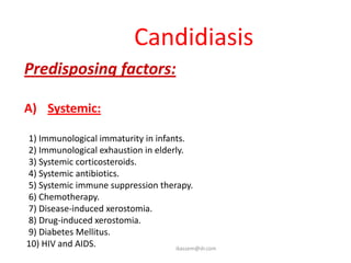 Candidiasis
Predisposing factors:

A) Systemic:

1) Immunological immaturity in infants.
2) Immunological exhaustion in elderly.
3) Systemic corticosteroids.
4) Systemic antibiotics.
5) Systemic immune suppression therapy.
6) Chemotherapy.
7) Disease-induced xerostomia.
8) Drug-induced xerostomia.
9) Diabetes Mellitus.
10) HIV and AIDS.                   ikassem@dr.com
 
