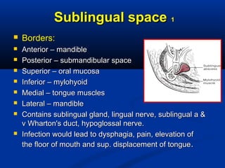 Sublingual spaceSublingual space 11
 Borders:Borders:
 Anterior – mandibleAnterior – mandible
 Posterior – submandibular spacePosterior – submandibular space
 Superior – oral mucosaSuperior – oral mucosa
 Inferior – mylohyoidInferior – mylohyoid
 Medial – tongue musclesMedial – tongue muscles
 Lateral – mandibleLateral – mandible
 Contains sublingual gland, lingual nerve, sublingual a &Contains sublingual gland, lingual nerve, sublingual a &
v Wharton's duct, hypoglossal nerve.v Wharton's duct, hypoglossal nerve.
 Infection would lead to dysphagia, pain, elevation ofInfection would lead to dysphagia, pain, elevation of
the floor of mouth and sup. displacement of tonguethe floor of mouth and sup. displacement of tongue..
 