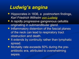 Ludwig’s anginaLudwig’s angina
 Hippocrates in 1836, a postmortem findings,Hippocrates in 1836, a postmortem findings,
Karl Friedrich WilhelmKarl Friedrich Wilhelm von Ludwigvon Ludwig
 A rapidly progressive gangrenous cellulitisA rapidly progressive gangrenous cellulitis
originating in submandibular gland.originating in submandibular gland.
 Inflammatory distention of the fascial planesInflammatory distention of the fascial planes
of the neck can lead to respiratory tractof the neck can lead to respiratory tract
obstruction and death.obstruction and death.
 It extends by continuity rather than lymphaticIt extends by continuity rather than lymphatic
spread.spread.
 Mortality rate exceeds 50% during the pre-Mortality rate exceeds 50% during the pre-
antibiotic era, attributed to overwhelmingantibiotic era, attributed to overwhelming
sepsis.sepsis.
 