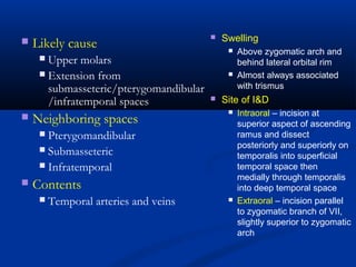  Likely cause
 Upper molars
 Extension from
submasseteric/pterygomandibular
/infratemporal spaces
 Neighboring spaces
 Pterygomandibular
 Submasseteric
 Infratemporal
 Contents
 Temporal arteries and veins
 Swelling
 Above zygomatic arch and
behind lateral orbital rim
 Almost always associated
with trismus
 Site of I&D
 Intraoral – incision at
superior aspect of ascending
ramus and dissect
posteriorly and superiorly on
temporalis into superficial
temporal space then
medially through temporalis
into deep temporal space
 Extraoral – incision parallel
to zygomatic branch of VII,
slightly superior to zygomatic
arch
 