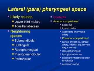 Lateral (para) pharyngeal spaceLateral (para) pharyngeal space
 Likely causes
 Lower third molars
 Tonsillar abscess
 Neighboring
spaces
 Submandibular
 Sublingual
 Retropharyngeal
 Pterygomandibular
 Peritonsillar
 Contents
 Anterior compartment
 Loose CT
 Lymph nodes
 Ascending pharyngeal
artery
 Posterior compartment
 carotid sheath (ie, carotid
artery, internal jugular vein,
vagus nerve)
 glossopharyngeal
 hypoglossal nerves
 superior sympathetic chain
lymphatics
 accessory nerve
 