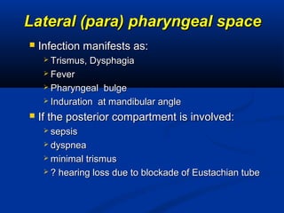 Lateral (para) pharyngeal spaceLateral (para) pharyngeal space
 Infection manifests as:Infection manifests as:
 Trismus, DysphagiaTrismus, Dysphagia
 FeverFever
 Pharyngeal bulgePharyngeal bulge
 Induration at mandibular angleInduration at mandibular angle
 If the posterior compartment is involved:If the posterior compartment is involved:
 sepsissepsis
 dyspneadyspnea
 minimal trismusminimal trismus
 ? hearing loss due to blockade of Eustachian tube? hearing loss due to blockade of Eustachian tube
 