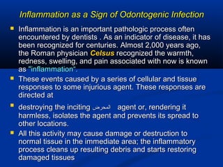 Inflammation as a Sign of Odontogenic InfectionInflammation as a Sign of Odontogenic Infection
 Inflammation is an important pathologic process oftenInflammation is an important pathologic process often
encountered by dentists . As an indicator of disease, it hasencountered by dentists . As an indicator of disease, it has
been recognized for centuries. Almost 2,000 years ago,been recognized for centuries. Almost 2,000 years ago,
the Roman physicianthe Roman physician CelsusCelsus recognized the warmth,recognized the warmth,
redness, swelling, and pain associated with now is knownredness, swelling, and pain associated with now is known
asas "inflammation“."inflammation“.
 These events caused by a series of cellular and tissueThese events caused by a series of cellular and tissue
responses to some injurious agent. These responses areresponses to some injurious agent. These responses are
directed atdirected at

destroying the incitingdestroying the inciting ‫المحرض‬‫المحرض‬ agent or, rendering itagent or, rendering it
harmless, isolates the agent and prevents its spread toharmless, isolates the agent and prevents its spread to
other locations.other locations.
 All this activity may cause damage or destruction toAll this activity may cause damage or destruction to
normal tissue in the immediate area; the inflammatorynormal tissue in the immediate area; the inflammatory
process cleans up resulting debris and starts restoringprocess cleans up resulting debris and starts restoring
damaged tissuesdamaged tissues
 