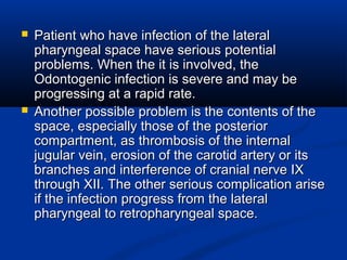  Patient who have infection of the lateralPatient who have infection of the lateral
pharyngeal space have serious potentialpharyngeal space have serious potential
problems. When the it is involved, theproblems. When the it is involved, the
Odontogenic infection is severe and may beOdontogenic infection is severe and may be
progressing at a rapid rate.progressing at a rapid rate.
 Another possible problem is the contents of theAnother possible problem is the contents of the
space, especially those of the posteriorspace, especially those of the posterior
compartment, as thrombosis of the internalcompartment, as thrombosis of the internal
jugular vein, erosion of the carotid artery or itsjugular vein, erosion of the carotid artery or its
branches and interference of cranial nerve IXbranches and interference of cranial nerve IX
through XII. The other serious complication arisethrough XII. The other serious complication arise
if the infection progress from the lateralif the infection progress from the lateral
pharyngeal to retropharyngeal space.pharyngeal to retropharyngeal space.
 