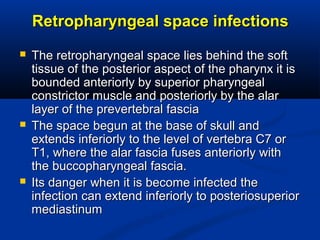 Retropharyngeal space infectionsRetropharyngeal space infections
 The retropharyngeal space lies behind the softThe retropharyngeal space lies behind the soft
tissue of the posterior aspect of the pharynx it istissue of the posterior aspect of the pharynx it is
bounded anteriorly by superior pharyngealbounded anteriorly by superior pharyngeal
constrictor muscle and posteriorly by the alarconstrictor muscle and posteriorly by the alar
layer of the prevertebral fascialayer of the prevertebral fascia
 The space begun at the base of skull andThe space begun at the base of skull and
extends inferiorly to the level of vertebra C7 orextends inferiorly to the level of vertebra C7 or
T1, where the alar fascia fuses anteriorly withT1, where the alar fascia fuses anteriorly with
the buccopharyngeal fascia.the buccopharyngeal fascia.
 Its danger when it is become infected theIts danger when it is become infected the
infection can extend inferiorly to posteriosuperiorinfection can extend inferiorly to posteriosuperior
mediastinummediastinum
 