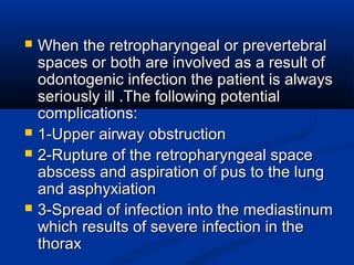  When the retropharyngeal or prevertebralWhen the retropharyngeal or prevertebral
spaces or both are involved as a result ofspaces or both are involved as a result of
odontogenic infection the patient is alwaysodontogenic infection the patient is always
seriously ill .The following potentialseriously ill .The following potential
complications:complications:
 1-Upper airway obstruction1-Upper airway obstruction
 2-Rupture of the retropharyngeal space2-Rupture of the retropharyngeal space
abscess and aspiration of pus to the lungabscess and aspiration of pus to the lung
and asphyxiationand asphyxiation
 3-Spread of infection into the mediastinum3-Spread of infection into the mediastinum
which results of severe infection in thewhich results of severe infection in the
thoraxthorax
 