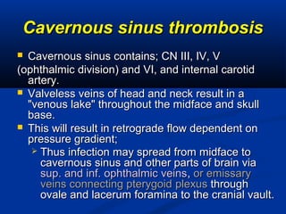 Cavernous sinus thrombosisCavernous sinus thrombosis
 Cavernous sinus contains; CN III, IV, VCavernous sinus contains; CN III, IV, V
(ophthalmic division) and VI, and internal carotid(ophthalmic division) and VI, and internal carotid
artery.artery.
 Valveless veins of head and neck result in aValveless veins of head and neck result in a
"venous lake" throughout the midface and skull"venous lake" throughout the midface and skull
base.base.
 This will result in retrograde flow dependent onThis will result in retrograde flow dependent on
pressure gradient;pressure gradient;
 Thus infection may spread from midface toThus infection may spread from midface to
cavernous sinus and other parts of brain viacavernous sinus and other parts of brain via
sup. and inf. ophthalmic veinssup. and inf. ophthalmic veins,, or emissaryor emissary
veins connecting pterygoidveins connecting pterygoid plexusplexus throughthrough
ovale and lacerum foramina to the cranial vault.ovale and lacerum foramina to the cranial vault.
 