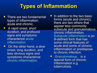 Types of InflammationTypes of Inflammation
 There are two fundamentalThere are two fundamental
types of inflammation:types of inflammation:
acute and chronic.acute and chronic.
 A rapid onset, shortA rapid onset, short
duration, and profoundduration, and profound
signs and symptomssigns and symptoms
characterizecharacterize acuteacute
inflammation.inflammation.
 On the other hand, a slowOn the other hand, a slow
onset, long duration, andonset, long duration, and
less obvious signs andless obvious signs and
symptoms characterizesymptoms characterize
chronic inflammation.chronic inflammation.
 In addition to the two basicIn addition to the two basic
forms (acute and chronic),forms (acute and chronic),
there are two others thatthere are two others that
appear less commonly:appear less commonly:
subacute and granulomatoussubacute and granulomatous
chronic inflammation.chronic inflammation.
Subacute inflammationSubacute inflammation is anis an
ill-defined form that hasill-defined form that has
some clinical features ofsome clinical features of
acute and some of chronicacute and some of chronic
inflammation or predisposeinflammation or predispose
to chronic infection.to chronic infection.
 Granulomatous,Granulomatous, is ais a
special form of chronicspecial form of chronic
inflammation e.g.inflammation e.g.
tuberculosis.tuberculosis.
 