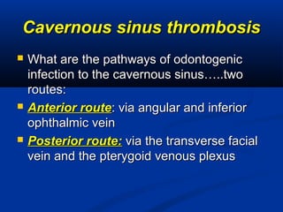 Cavernous sinus thrombosisCavernous sinus thrombosis
 What are the pathways of odontogenicWhat are the pathways of odontogenic
infection to the cavernous sinus…..twoinfection to the cavernous sinus…..two
routes:routes:
 Anterior routeAnterior route: via angular and inferior: via angular and inferior
ophthalmic veinophthalmic vein
 Posterior route:Posterior route: via the transverse facialvia the transverse facial
vein and the pterygoid venous plexusvein and the pterygoid venous plexus
 