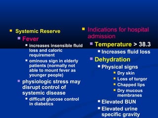  Systemic Reserve
 Fever
 increases insensible fluid
loss and caloric
requirement
 ominous sign in elderly
patients (normally not
able to mount fever as
younger people)
 physiologic stress may
disrupt control of
systemic disease
 difficult glucose control
in diabetics
 Indications for hospital
admission
 Temperature > 38.3
 Increases fluid loss
 Dehydration
 Physical signs
 Dry skin
 Loss of turgor
 Chapped lips
 Dry mucous
membranes
 Elevated BUN
 Elevated urine
specific gravity
 