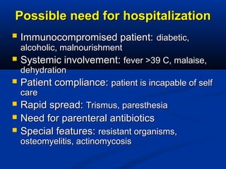 Possible need for hospitalizationPossible need for hospitalization
 Immunocompromised patient:Immunocompromised patient: diabetic,diabetic,
alcoholic, malnourishmentalcoholic, malnourishment
 Systemic involvement:Systemic involvement: fever >39 C, malaise,fever >39 C, malaise,
dehydrationdehydration
 Patient compliance:Patient compliance: patient is incapable of selfpatient is incapable of self
carecare
 Rapid spread:Rapid spread: Trismus, paresthesiaTrismus, paresthesia
 Need for parenteral antibioticsNeed for parenteral antibiotics
 Special features:Special features: resistant organisms,resistant organisms,
osteomyelitis, actinomycosisosteomyelitis, actinomycosis
 