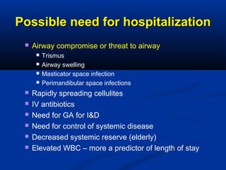 Possible need for hospitalizationPossible need for hospitalization
 Airway compromise or threat to airway
 Trismus
 Airway swelling
 Masticator space infection
 Perimandibular space infections
 Rapidly spreading cellulites
 IV antibiotics
 Need for GA for I&D
 Need for control of systemic disease
 Decreased systemic reserve (elderly)
 Elevated WBC – more a predictor of length of stay
 
