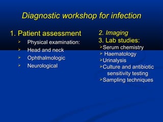 Diagnostic workshop for infectionDiagnostic workshop for infection
1. Patient assessment1. Patient assessment
 Physical examination:Physical examination:
 Head and neckHead and neck
 OphthalmologicOphthalmologic
 NeurologicalNeurological
2. Imaging2. Imaging
3. Lab studies:3. Lab studies:
Serum chemistrySerum chemistry
 HaematologyHaematology
UrinalysisUrinalysis
Culture and antibioticCulture and antibiotic
sensitivity testingsensitivity testing
Sampling techniquesSampling techniques
 