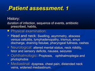 11..Patient assessmentPatient assessment
History:History:
duration of infection, sequence of events, antibioticduration of infection, sequence of events, antibiotic
prescribed, habits,prescribed, habits,
 Physical examination:Physical examination:
 Head and neck:Head and neck: Swelling, asymmetry, abscessSwelling, asymmetry, abscess
versus cellulitis, lymphadenopathy, trismus, sinusversus cellulitis, lymphadenopathy, trismus, sinus
discharge, draining fistulae, pharyngeal fullness, rashesdischarge, draining fistulae, pharyngeal fullness, rashes
 Neurological:Neurological: altered mental status, neck rididity,altered mental status, neck rididity,
fetor and sensory deficits, nausea, seizuresfetor and sensory deficits, nausea, seizures
 OphthalmologicOphthalmologic:: Proptosis, ophthalmoplegia andProptosis, ophthalmoplegia and
photophobiaphotophobia
 Mediastinal:Mediastinal: dyspnea, chest pain, distended neckdyspnea, chest pain, distended neck
veins, widened mediastinum.veins, widened mediastinum.
 