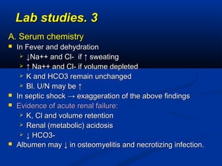 33..Lab studiesLab studies
A. Serum chemistryA. Serum chemistry
 In Fever and dehydrationIn Fever and dehydration
 ↓↓Na++ and Cl- if ↑ sweatingNa++ and Cl- if ↑ sweating
 ↑↑ Na++ and Cl- if volume depletedNa++ and Cl- if volume depleted
 K and HCO3 remain unchangedK and HCO3 remain unchanged
 Bl. U/N may be ↑Bl. U/N may be ↑
 In septic shock → exaggeration of the above findingsIn septic shock → exaggeration of the above findings
 Evidence of acute renal failure:Evidence of acute renal failure:
 K, Cl and volume retentionK, Cl and volume retention
 Renal (metabolic) acidosisRenal (metabolic) acidosis
 ↓↓ HCO3-HCO3-
 Albumen may ↓ in osteomyelitis and necrotizing infection.Albumen may ↓ in osteomyelitis and necrotizing infection.
 