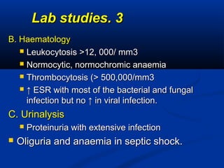 33..Lab studiesLab studies
B. HaematologyB. Haematology
 Leukocytosis >12, 000/ mm3Leukocytosis >12, 000/ mm3
 Normocytic, normochromic anaemiaNormocytic, normochromic anaemia
 Thrombocytosis (> 500,000/mm3Thrombocytosis (> 500,000/mm3
 ↑↑ ESR with most of the bacterial and fungalESR with most of the bacterial and fungal
infection but no ↑ in viral infection.infection but no ↑ in viral infection.
C. UrinalysisC. Urinalysis
 Proteinuria with extensive infectionProteinuria with extensive infection
 Oliguria and anaemia in septic shock.Oliguria and anaemia in septic shock.
 