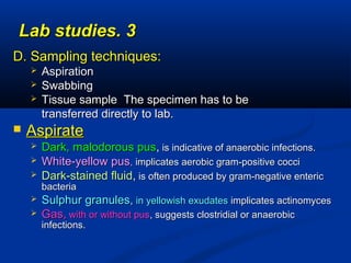 33..Lab studiesLab studies
D. Sampling techniques:D. Sampling techniques:
 AspirationAspiration
 SwabbingSwabbing
 Tissue sample The specimen has to beTissue sample The specimen has to be
transferred directly to lab.transferred directly to lab.
 AspirateAspirate
 Dark, malodorous pusDark, malodorous pus,, is indicative of anaerobic infections.is indicative of anaerobic infections.
 White-yellow pusWhite-yellow pus,, implicates aerobic gram-positive cocciimplicates aerobic gram-positive cocci
 Dark-stained fluidDark-stained fluid,, is often produced by gram-negative entericis often produced by gram-negative enteric
bacteriabacteria
 Sulphur granules,Sulphur granules, in yellowish exudatesin yellowish exudates implicates actinomycesimplicates actinomyces
 Gas,Gas, with or without puswith or without pus, suggests clostridial or anaerobic, suggests clostridial or anaerobic
infections.infections.
 