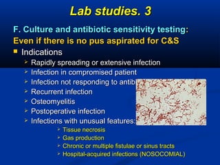 33..Lab studiesLab studies
F. Culture and antibiotic sensitivity testingF. Culture and antibiotic sensitivity testing::
Even if there is no pus aspiratedEven if there is no pus aspirated forfor C&SC&S
 IndicationsIndications
 Rapidly spreading or extensive infectionRapidly spreading or extensive infection
 Infection in compromised patientInfection in compromised patient
 Infection not responding to antibioticsInfection not responding to antibiotics
 Recurrent infectionRecurrent infection
 OsteomyelitisOsteomyelitis
 Postoperative infectionPostoperative infection
 Infections with unusual features:Infections with unusual features:
 Tissue necrosisTissue necrosis
 Gas productionGas production
 Chronic or multiple fistulae or sinus tractsChronic or multiple fistulae or sinus tracts
 Hospital-acquired infections (NOSOCOMIAL)Hospital-acquired infections (NOSOCOMIAL)
 