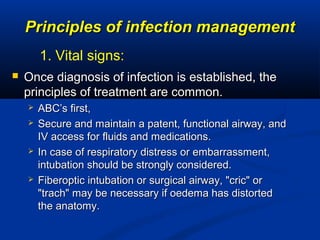 Principles of infection managementPrinciples of infection management
 Once diagnosis of infection is established, theOnce diagnosis of infection is established, the
principles of treatment are common.principles of treatment are common.
 ABC’s first,ABC’s first,
 Secure and maintain a patent, functional airway, andSecure and maintain a patent, functional airway, and
IV access for fluids and medications.IV access for fluids and medications.
 In case of respiratory distress or embarrassment,In case of respiratory distress or embarrassment,
intubation should be strongly considered.intubation should be strongly considered.
 Fiberoptic intubation or surgical airway, "cric" orFiberoptic intubation or surgical airway, "cric" or
"trach" may be necessary if oedema has distorted"trach" may be necessary if oedema has distorted
the anatomy.the anatomy.
1. Vital signs:
 