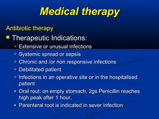 Medical therapyMedical therapy
Antibiotic therapyAntibiotic therapy
 Therapeutic Indications:Therapeutic Indications:
 Extensive or unusual infectionsExtensive or unusual infections
 Systemic spread or sepsisSystemic spread or sepsis
 Chronic and /or non responsive infectionsChronic and /or non responsive infections
 Debilitated patientDebilitated patient
 Infections in an operative site or in the hospitalisedInfections in an operative site or in the hospitalised
patientpatient
● Oral rout: on empty stomach, 2gs Penicillin reachesOral rout: on empty stomach, 2gs Penicillin reaches
high peak after 1 hour.high peak after 1 hour.
● Parenteral root is indicated in sever infectionParenteral root is indicated in sever infection
 