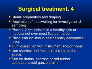 44..Surgical treatmentSurgical treatment
 Sterile preparation and draping.Sterile preparation and draping.
 Aspiration of the swelling for investigation &Aspiration of the swelling for investigation &
samplingsampling
 Place 1-2 cm incision in a healthy skin orPlace 1-2 cm incision in a healthy skin or
mucosa not over most fluctuant areamucosa not over most fluctuant area
 Place skin incision in aesthetically acceptablePlace skin incision in aesthetically acceptable
area.area.
 blunt dissection with instrument and/or finger.blunt dissection with instrument and/or finger.
 Use shortest and most direct route to theUse shortest and most direct route to the
space.space.
 Secure drains, penrose or red rubberSecure drains, penrose or red rubber
catheters, avoid gauze drainscatheters, avoid gauze drains
 