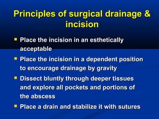 Principles of surgical drainage &Principles of surgical drainage &
incisionincision
 Place the incision in an estheticallyPlace the incision in an esthetically
acceptableacceptable
 Place the incision in a dependent positionPlace the incision in a dependent position
to encourage drainage by gravityto encourage drainage by gravity
 Dissect bluntly through deeper tissuesDissect bluntly through deeper tissues
and explore all pockets and portions ofand explore all pockets and portions of
the abscessthe abscess
 Place a drain and stabilize it with suturesPlace a drain and stabilize it with sutures
 