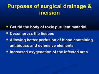 Purposes of surgical drainage &Purposes of surgical drainage &
incisionincision
 Get rid the body of toxic purulent materialGet rid the body of toxic purulent material
 Decompress the tissuesDecompress the tissues
 Allowing better perfusion of blood containingAllowing better perfusion of blood containing
antibiotics and defensive elementsantibiotics and defensive elements
 Increased oxygenation of the infected areaIncreased oxygenation of the infected area
 
