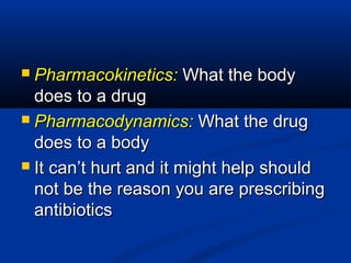  Pharmacokinetics:Pharmacokinetics: What the bodyWhat the body
does to a drugdoes to a drug
 Pharmacodynamics:Pharmacodynamics: What the drugWhat the drug
does to a bodydoes to a body
 It can’t hurt and it might help shouldIt can’t hurt and it might help should
not be the reason you are prescribingnot be the reason you are prescribing
antibioticsantibiotics
 