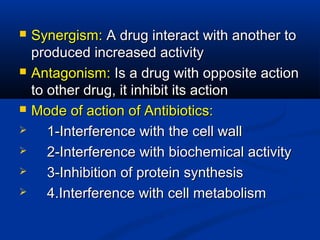  Synergism:Synergism: A drug interact with another toA drug interact with another to
produced increased activityproduced increased activity
 Antagonism:Antagonism: Is a drug with opposite actionIs a drug with opposite action
to other drug, it inhibit its actionto other drug, it inhibit its action
 Mode of action of Antibiotics:Mode of action of Antibiotics:
 1-Interference with the cell wall1-Interference with the cell wall
 2-Interference with biochemical activity2-Interference with biochemical activity
 3-Inhibition of protein synthesis3-Inhibition of protein synthesis
 4.Interference with cell metabolism4.Interference with cell metabolism
 