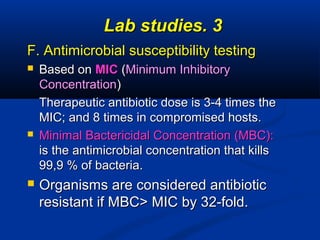 33..Lab studiesLab studies
F. Antimicrobial susceptibility testingF. Antimicrobial susceptibility testing
 Based onBased on MICMIC ((Minimum InhibitoryMinimum Inhibitory
ConcentrationConcentration))
Therapeutic antibiotic dose is 3-4 times theTherapeutic antibiotic dose is 3-4 times the
MIC; and 8 times in compromised hosts.MIC; and 8 times in compromised hosts.
 Minimal Bactericidal Concentration (MBC):Minimal Bactericidal Concentration (MBC):
is the antimicrobial concentration that killsis the antimicrobial concentration that kills
99,9 % of bacteria.99,9 % of bacteria.
 Organisms are considered antibioticOrganisms are considered antibiotic
resistant if MBC> MIC by 32-fold.resistant if MBC> MIC by 32-fold.
 