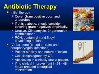 Antibiotic TherapyAntibiotic Therapy
 Initial therapyInitial therapy
 Cover Gram positive cocci andCover Gram positive cocci and
anaerobesanaerobes
 If pt is diabetic, should considerIf pt is diabetic, should consider
covering gram negatives empirically.covering gram negatives empirically.
 Unasyn, Clindamycin, 2Unasyn, Clindamycin, 2ndnd
generationgeneration
cephalosporin.cephalosporin.
 PCN, gentamicin and flagyl -PCN, gentamicin and flagyl -
developing nationsdeveloping nations..
 IV abx alone (based on retro andIV abx alone (based on retro and
parapharyngeal infections)parapharyngeal infections)
 Patient stability and nature of lesion.Patient stability and nature of lesion.
 Cellulitis/phlegmon by CT.Cellulitis/phlegmon by CT.
 Abscesses in clinically stable patient.Abscesses in clinically stable patient.
 If no clinical improvement in 24 - 48If no clinical improvement in 24 - 48
hours proceed to surgicalhours proceed to surgical
interventionintervention..
 