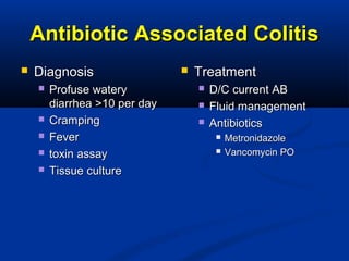 Antibiotic Associated ColitisAntibiotic Associated Colitis
 DiagnosisDiagnosis
 Profuse wateryProfuse watery
diarrhea >10 per daydiarrhea >10 per day
 CrampingCramping
 FeverFever
 toxin assaytoxin assay
 Tissue cultureTissue culture
 TreatmentTreatment
 D/C current ABD/C current AB
 Fluid managementFluid management
 AntibioticsAntibiotics
 MetronidazoleMetronidazole
 Vancomycin POVancomycin PO
 